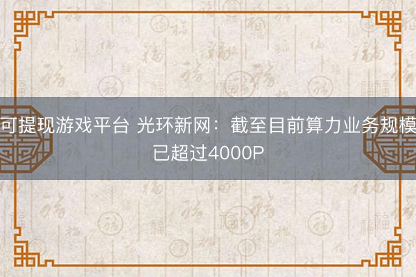 可提现游戏平台 光环新网:截至目前算力业务规模已超过4000P