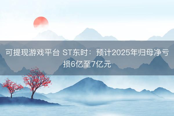 可提现游戏平台 ST东时:预计2025年归母净亏损6亿至7亿元