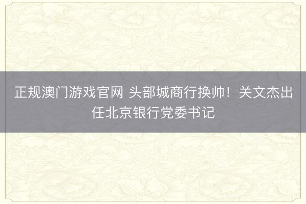 正规澳门游戏官网 头部城商行换帅！关文杰出任北京银行党委书记