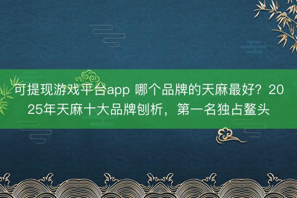 可提现游戏平台app 哪个品牌的天麻最好？2025年天麻十大品牌刨析，第一名独占鳌头