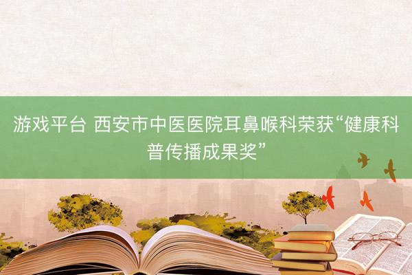 游戏平台 西安市中医医院耳鼻喉科荣获“健康科普传播成果奖”