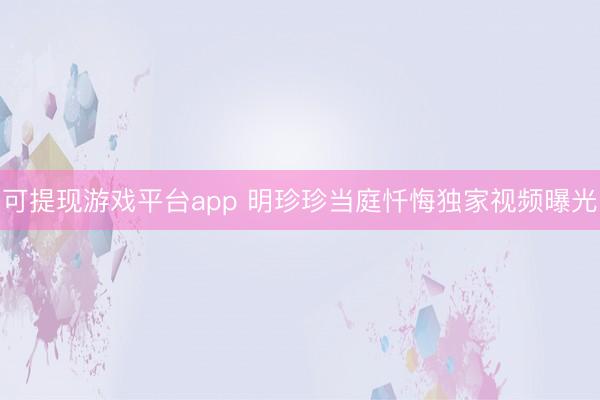可提现游戏平台app 明珍珍当庭忏悔独家视频曝光