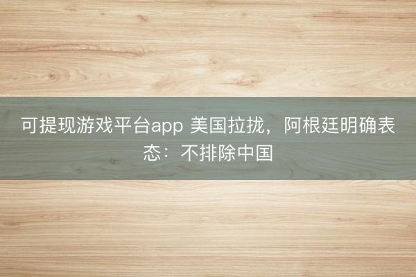 可提现游戏平台app 美国拉拢,阿根廷明确表态:不排除中国