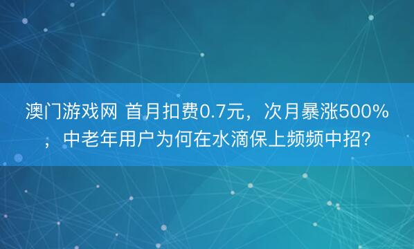 澳门游戏网 首月扣费0.7元,次月暴涨500%,中老年用户为何在水滴保上频频中招?