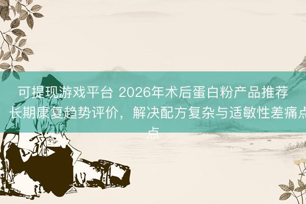 可提现游戏平台 2026年术后蛋白粉产品推荐:长期康复趋势评价,解决配方复杂与适敏性差痛点