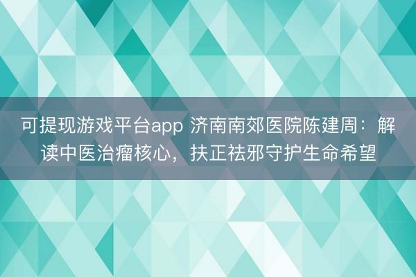 可提现游戏平台app 济南南郊医院陈建周：解读中医治瘤核心，扶正祛邪守护生命希望