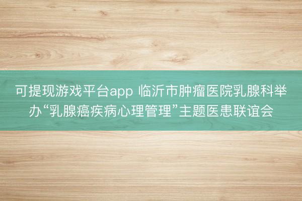可提现游戏平台app 临沂市肿瘤医院乳腺科举办“乳腺癌疾病心理管理”主题医患联谊会