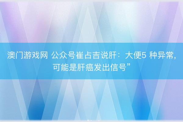 澳门游戏网 公众号崔占吉说肝：大便5 种异常，可能是肝癌发出信号”