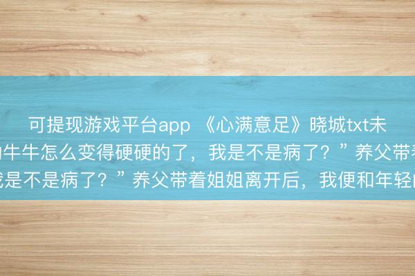 可提现游戏平台app 《心满意足》晓城txt未删减 “妈妈，妈妈，我的牛牛怎么变得硬硬的了，我是不是病了？” 养父带着姐姐离开后，我便和年轻的