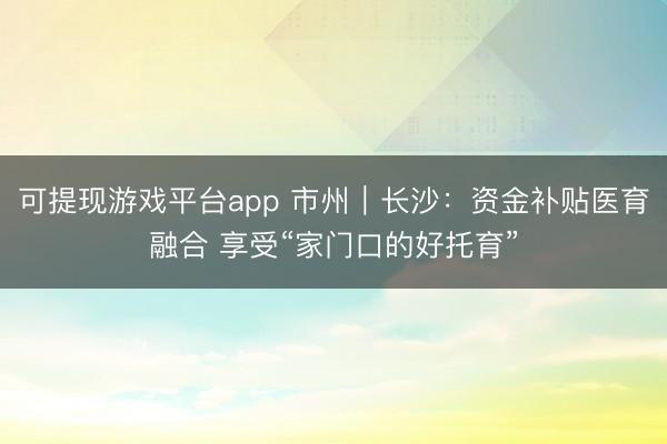 可提现游戏平台app 市州|长沙:资金补贴医育融合 享受“家门口的好托育”