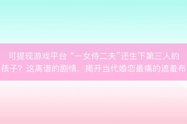 可提现游戏平台 “一女侍二夫”还生下第三人的孩子？这离谱的剧情，揭开当代婚恋最痛的遮羞布
