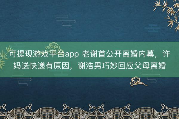 可提现游戏平台app 老谢首公开离婚内幕,许妈送快递有原因,谢浩男巧妙回应父母离婚