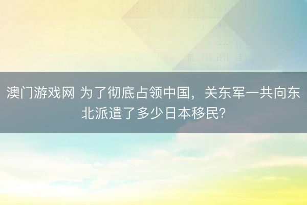 澳门游戏网 为了彻底占领中国,关东军一共向东北派遣了多少日本移民?