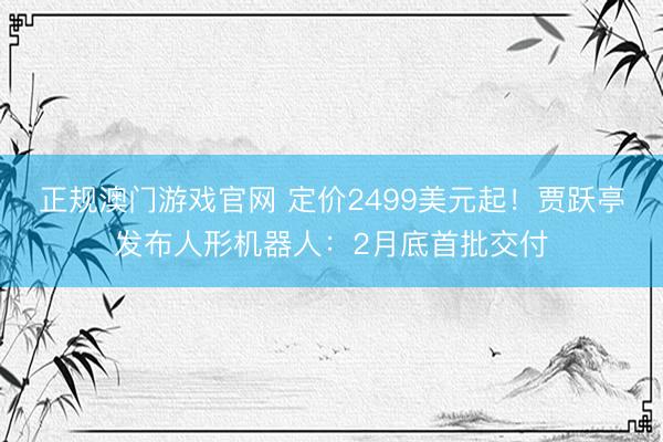 正规澳门游戏官网 定价2499美元起!贾跃亭发布人形机器人:2月底首批交付
