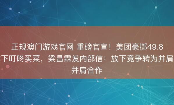 正规澳门游戏官网 重磅官宣!美团豪掷49.8亿拿下叮咚买菜,梁昌霖发内部信:放下竞争转为并肩合作