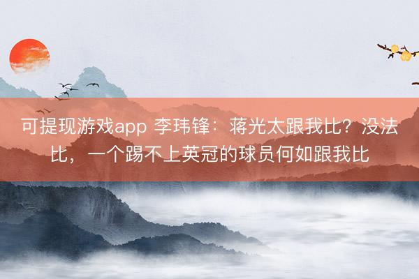 可提现游戏app 李玮锋：蒋光太跟我比？没法比，一个踢不上英冠的球员何如跟我比