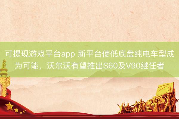 可提现游戏平台app 新平台使低底盘纯电车型成为可能,沃尔沃有望推出S60及V90继任者