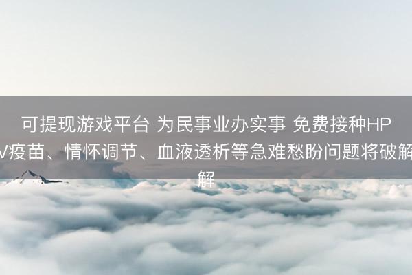 可提现游戏平台 为民事业办实事 免费接种HPV疫苗、情怀调节、血液透析等急难愁盼问题将破解