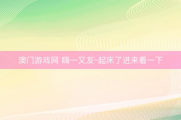澳门游戏网 嗨一又友~起床了进来看一下