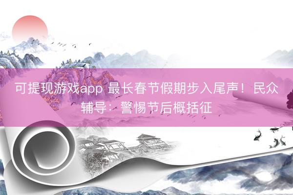 可提现游戏app 最长春节假期步入尾声！民众辅导：警惕节后概括征