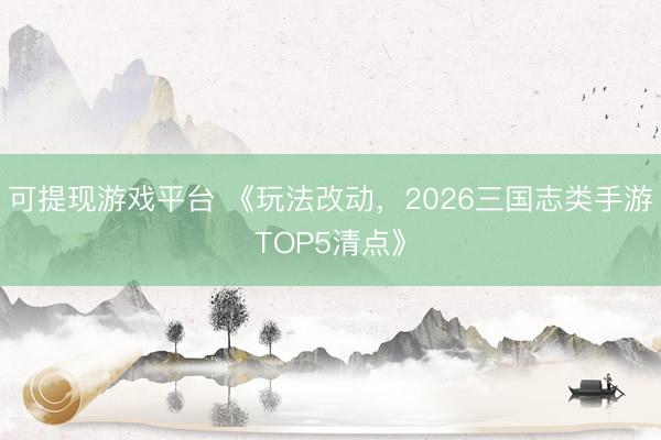 可提现游戏平台 《玩法改动，2026三国志类手游TOP5清点》