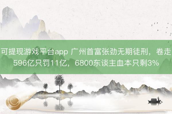 可提现游戏平台app 广州首富张劲无期徒刑，卷走596亿只罚11亿，6800东谈主血本只剩3%