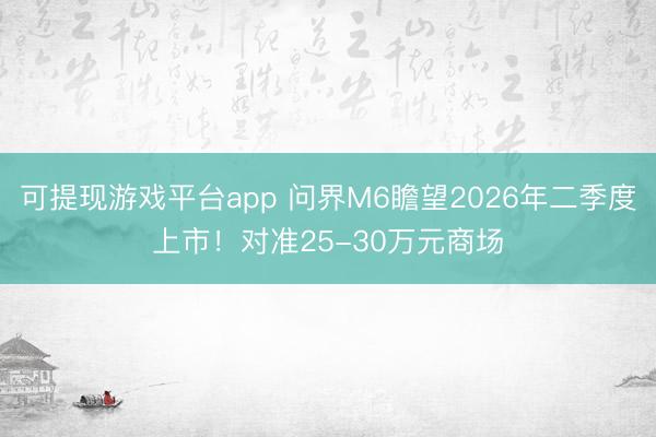 可提现游戏平台app 问界M6瞻望2026年二季度上市！对准25-30万元商场