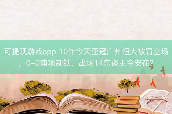 可提现游戏app 10年今天亚冠广州恒大被罚空场，0-0浦项制铁，出场14东谈主今安在？