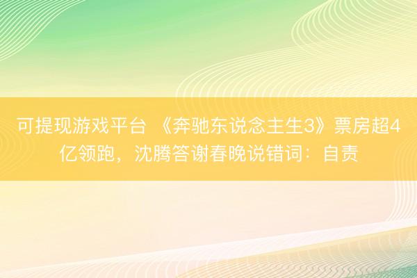 可提现游戏平台 《奔驰东说念主生3》票房超4亿领跑，沈腾答谢春晚说错词：自责