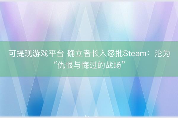可提现游戏平台 确立者长入怒批Steam：沦为“仇恨与悔过的战场”