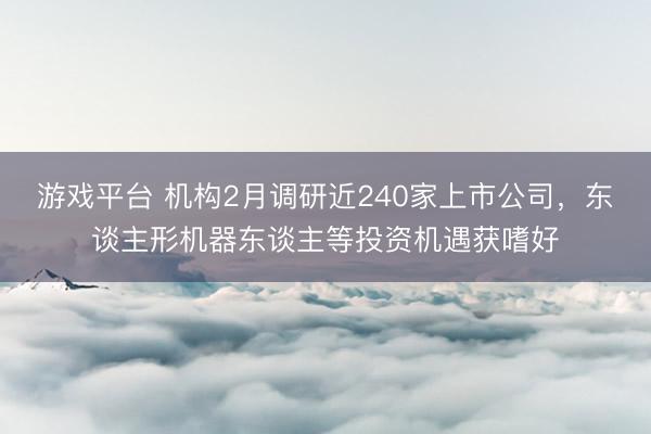 游戏平台 机构2月调研近240家上市公司,东谈主形机器东谈主等投资机遇获嗜好