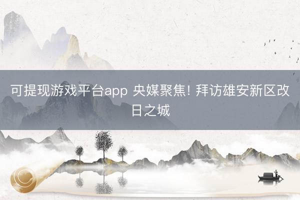 可提现游戏平台app 央媒聚焦! 拜访雄安新区改日之城