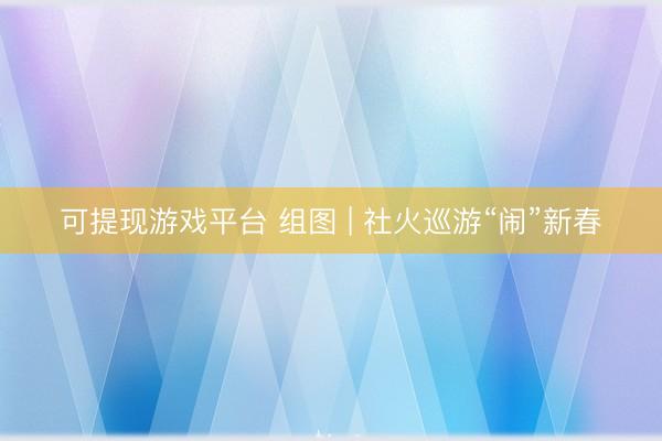 可提现游戏平台 组图 | 社火巡游“闹”新春