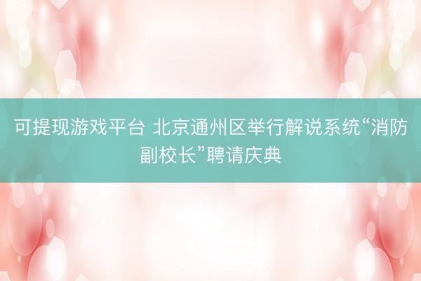 可提现游戏平台 北京通州区举行解说系统“消防副校长”聘请庆典