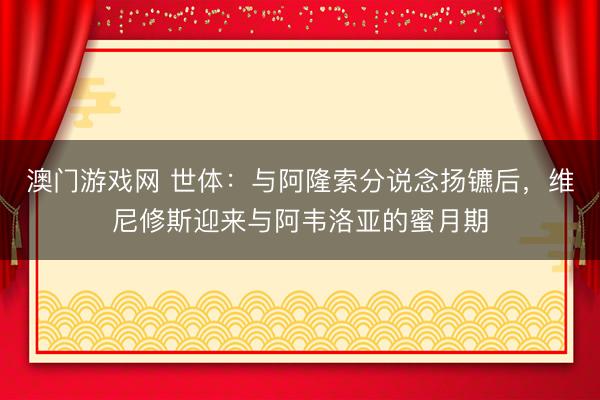 澳门游戏网 世体:与阿隆索分说念扬镳后,维尼修斯迎来与阿韦洛亚的蜜月期