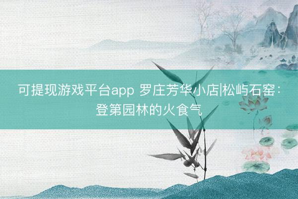 可提现游戏平台app 罗庄芳华小店|松屿石窑：登第园林的火食气