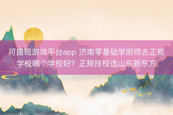 可提现游戏平台app 济南零基础学厨师去正规学校哪个学校好？正规技校选山东新东方