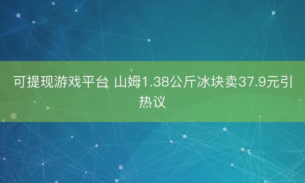 可提现游戏平台 山姆1.38公斤冰块卖37.9元引热议