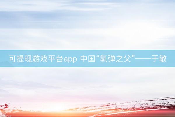可提现游戏平台app 中国“氢弹之父”——于敏