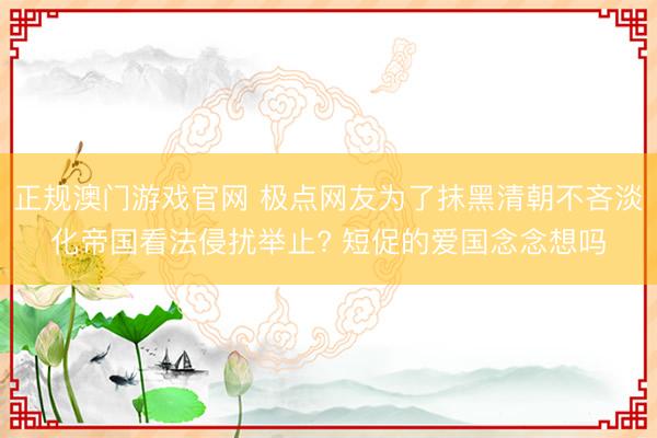 正规澳门游戏官网 极点网友为了抹黑清朝不吝淡化帝国看法侵扰举止? 短促的爱国念念想吗