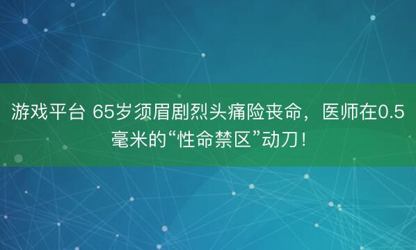 游戏平台 65岁须眉剧烈头痛险丧命,医师在0.5毫米的“性命禁区”动刀!