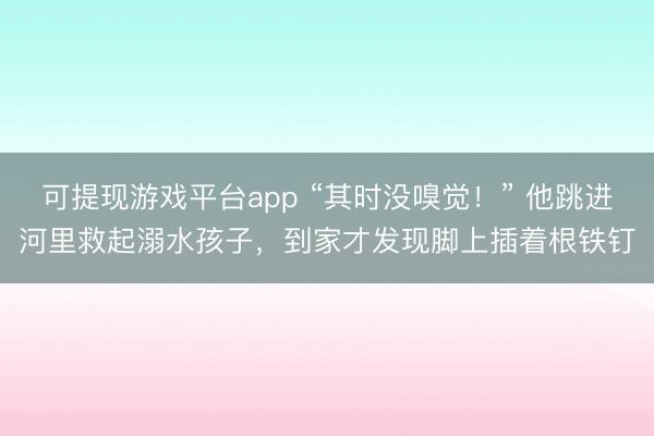 可提现游戏平台app “其时没嗅觉！” 他跳进河里救起溺水孩子，到家才发现脚上插着根铁钉