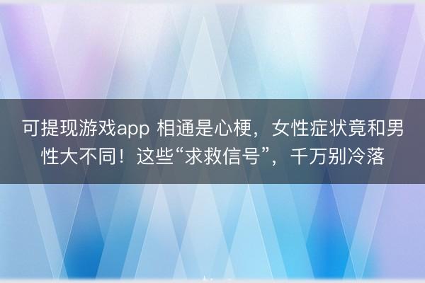 可提现游戏app 相通是心梗,女性症状竟和男性大不同!这些“求救信号”,千万别冷落