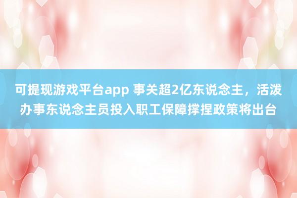 可提现游戏平台app 事关超2亿东说念主，活泼办事东说念主员投入职工保障撑捏政策将出台