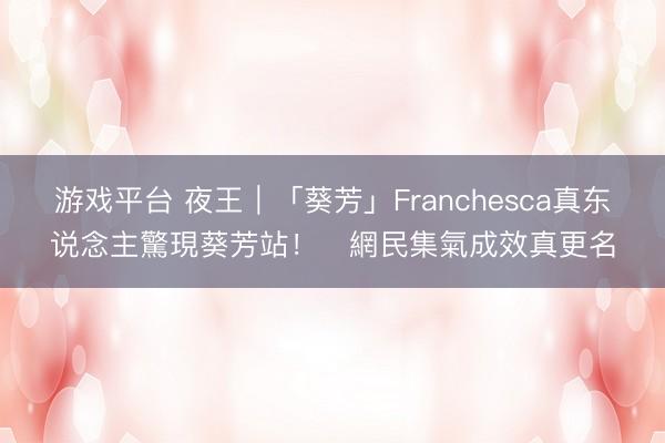 游戏平台 夜王｜「葵芳」Franchesca真东说念主驚現葵芳站！　網民集氣成效真更名