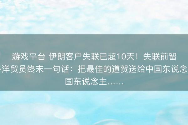 游戏平台 伊朗客户失联已超10天！失联前留给中外洋贸员终末一句话：把最佳的道贺送给中国东说念主……
