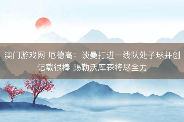 澳门游戏网 厄德高：谈曼打进一线队处子球并创记载很棒 踢勒沃库森将尽全力