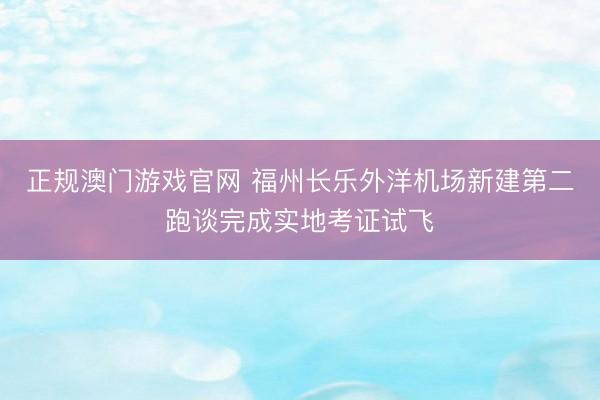 正规澳门游戏官网 福州长乐外洋机场新建第二跑谈完成实地考证试飞
