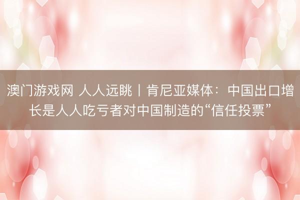 澳门游戏网 人人远眺丨肯尼亚媒体：中国出口增长是人人吃亏者对中国制造的“信任投票”