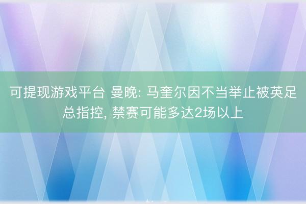 可提现游戏平台 曼晚: 马奎尔因不当举止被英足总指控， 禁赛可能多达2场以上